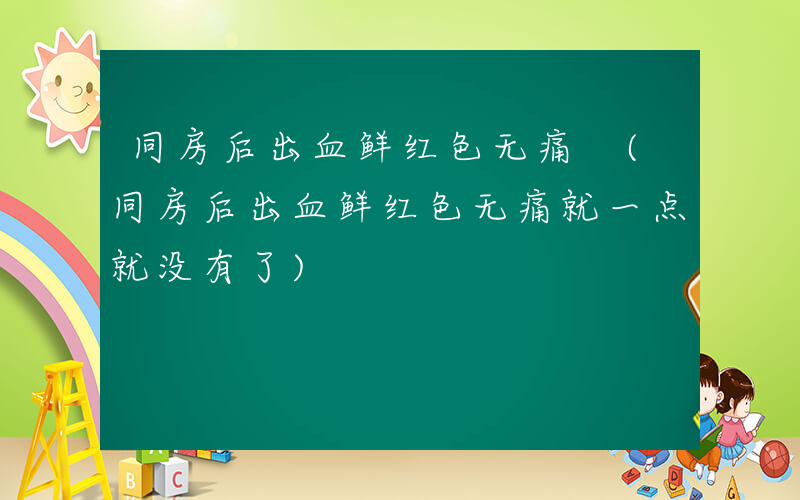 同房后出血鲜红色无痛 (同房后出血鲜红色无痛就一点就没有了)